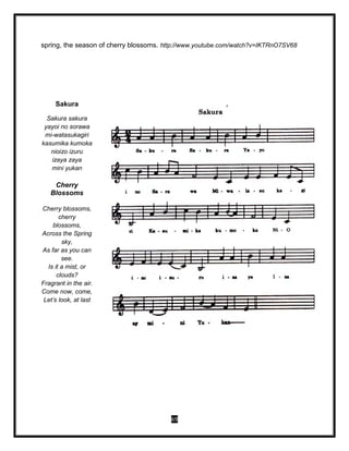 69
spring, the season of cherry blossoms. http://www.youtube.com/watch?v=IKTRnO7SV68
Sakura
Sakura sakura
yayoi no sorawa
mi-watasukagiri
kasumika kumoka
nioizo izuru
izaya zaya
mini yukan
Cherry
Blossoms
Cherry blossoms,
cherry
blossoms,
Across the Spring
sky,
As far as you can
see.
Is it a mist, or
clouds?
Fragrant in the air.
Come now, come,
Let’s look, at last
 