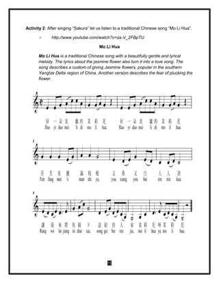 71
Activity 2: After singing “Sakura” let us listen to a traditional Chinese song “Mo Li Hua”.
 http://www.youtube.com/watch?v=za-V_2FBpTU
Mo Li Hua
Mo Li Hua is a traditional Chinese song with a beautifully gentle and lyrical
melody. The lyrics about the jasmine flower also turn it into a love song. The
song describes a custom of giving Jasmine flowers, popular in the southern
Yangtze Delta region of China. Another version describes the fear of plucking the
flower.
 