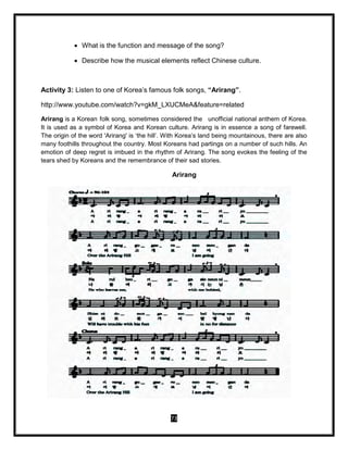 73
 What is the function and message of the song?
 Describe how the musical elements reflect Chinese culture.
Activity 3: Listen to one of Korea’s famous folk songs, “Arirang”.
http://www.youtube.com/watch?v=gkM_LXUCMeA&feature=related
Arirang is a Korean folk song, sometimes considered the unofficial national anthem of Korea.
It is used as a symbol of Korea and Korean culture. Arirang is in essence a song of farewell.
The origin of the word 'Arirang' is ‘the hill’. With Korea’s land being mountainous, there are also
many foothills throughout the country. Most Koreans had partings on a number of such hills. An
emotion of deep regret is imbued in the rhythm of Arirang. The song evokes the feeling of the
tears shed by Koreans and the remembrance of their sad stories.
Arirang
 