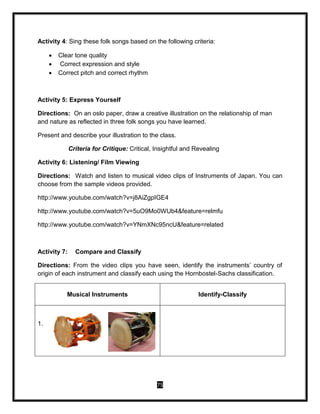 75
Activity 4: Sing these folk songs based on the following criteria:
 Clear tone quality
 Correct expression and style
 Correct pitch and correct rhythm
Activity 5: Express Yourself
Directions: On an oslo paper, draw a creative illustration on the relationship of man
and nature as reflected in three folk songs you have learned.
Present and describe your illustration to the class.
Criteria for Critique: Critical, Insightful and Revealing
Activity 6: Listening/ Film Viewing
Directions: Watch and listen to musical video clips of Instruments of Japan. You can
choose from the sample videos provided.
http://www.youtube.com/watch?v=j8AiZgpIGE4
http://www.youtube.com/watch?v=5uO9Mo0WUb4&feature=relmfu
http://www.youtube.com/watch?v=YNmXNc95ncU&feature=related
Activity 7: Compare and Classify
Directions: From the video clips you have seen, identify the instruments’ country of
origin of each instrument and classify each using the Hornbostel-Sachs classification.
Musical Instruments Identify-Classify
1.
 