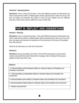 77
Activity 8: Guessing Game
Directions: Form a circle and sit down. A box with different pictures of instruments and
other musical terms written in folded papers will be passed around. Each one of you will
pick one paper and describe the picture or term you got. Explain how the different
pictures or terms were used to reflect the music of East Asia.
PART III. REFLECT AND UNDERSTAND
Activity 1: Sharing
Directions: Form a circle and sit down. A box with different pictures of instruments and
other musical terms written in folded papers will be passed around. Each one of you will
pick one paper and discuss the importance of the instrument to the lives of the people
from that country?
What do you feel when you hear this instrument?
Activity 2:
Directions: Group yourselves into three. From the folk songs that you have heard,
create movements that would interpret the message, idea or feeling of the song as
applied to East Asian folk music.
Rubrics:
5- Demonstrates well developed ability to interpret ideas and feelings and
translate movement
4 - Demonstrates considerable ability to interpret ideas and translate into
movement
3- Demonstrates some ability to interpret ideas and translate into movement
2- Demonstrates limited ability to interpret ideas and translate into movement
1- Needs improvement
 