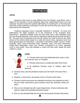 80
SYNTHESIS
JAPAN
Japanese Vocal music is quite different from the Western vocal Music, and is
based on the intervals of human breathing rather than mathematical timing, and how
Japanese musicians show their spiritual self-mastery in mastering his or her instrument
more than simply perfecting a technique of some sort and how they give value to their
performance and composure.
Traditional Japanese music is basically meditative in character. Its music and
performance are highly ritualized, as is the composure of the musicians when
performing it. Japanese chamber music and solo music have a slow meditative pace
and use concrete elements, which serve to represent natural sounds and the sounds of
life. The main tone of Japanese music has two modes: the Yosen and the In-sen. Both
consist of five primary tones based on a scale with seven tones. Japanese music has
three general types of instruments - percussion instruments (odaiko, tsuzumi, shoko,
tsuridaiko, taiko), string instruments (koto, shamisen, biwa), and wind instruments-
mostly flutes (shakuhachi, nokan, sho, hichiriki). Compared to our music, Japanese
music is very simple. They sing melodies in unison and they never repeat the same
melody in a song.
CHINA
Chinese vocal music has traditionally been sung in a thin,
non-resonant voice, or in falsetto
Chinese vocal music is usually solo rather than choral.
All traditional Chinese music is melodic rather than
harmonic.
Chinese music uses the pentatonic scale as can be heard in the song “Mo Li
Hua”.
Xiaodiao, or short tunes, are popular music in Chinese urban areas.
Chinese musical instruments are classified according to the materials by which
they are made: animal skins, gourd, bamboo, wood, silk, earth/clay, metal, and
stone.
Pipa is a four-stringed lute with a pear-shaped body. It has an extremely wide
dynamic range and remarkable expressive power.
Erhu is a two-stringed fiddle and one of the most popular Chinese instruments.
 