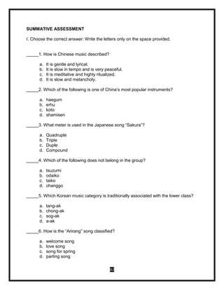 82
SUMMATIVE ASSESSMENT
I. Choose the correct answer: Write the letters only on the space provided.
_____1. How is Chinese music described?
a. It is gentle and lyrical.
b. It is slow in tempo and is very peaceful.
c. It is meditative and highly ritualized.
d. It is slow and melancholy.
_____2. Which of the following is one of China’s most popular instruments?
a. haegum
b. erhu
c. koto
d. shamisen
_____3. What meter is used in the Japanese song “Sakura”?
a. Quadruple
b. Triple
c. Duple
d. Compound
_____4. Which of the following does not belong in the group?
a. tsuzumi
b. odaiko
c. taiko
d. changgo
_____5. Which Korean music category is traditionally associated with the lower class?
a. tang-ak
b. chong-ak
c. sog-ak
d. a-ak
_____6. How is the “Arirang” song classified?
a. welcome song
b. love song
c. song for spring
d. parting song
 