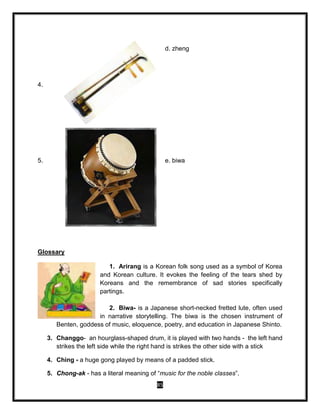 85
4.
d. zheng
5. e. biwa
Glossary
1. Arirang is a Korean folk song used as a symbol of Korea
and Korean culture. It evokes the feeling of the tears shed by
Koreans and the remembrance of sad stories specifically
partings.
2. Biwa- is a Japanese short-necked fretted lute, often used
in narrative storytelling. The biwa is the chosen instrument of
Benten, goddess of music, eloquence, poetry, and education in Japanese Shinto.
3. Changgo- an hourglass-shaped drum, it is played with two hands - the left hand
strikes the left side while the right hand is strikes the other side with a stick
4. Ching - a huge gong played by means of a padded stick.
5. Chong-ak - has a literal meaning of “music for the noble classes”.
 
