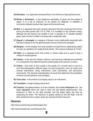 88
34.Shinobue - is a Japanese transverse flute or fue that has a high-pitched sound.
35.Shinto or Shintoism - is the indigenous spirituality of Japan and the people of
Japan. It is a set of practices, to be carried out diligently, to establish a
connection between present day Japan and its ancient past.
36.Shō- is a Japanese free reed musical instrument that was introduced from China
during the Nara period (AD 710 to 794). It is modeled on the Chinese sheng,
although the shō tends to be smaller in size. It consists of 17 slender bamboo
pipes, each of which is fitted in its base with a metal free reed.
37.Sog-ak or minsogak is a category of Korean music traditionally associated with
the lower classes or for the general public and are vibrant and energetic.
38.Strophic - is the simplest and most durable of musical forms, elaborating a piece
of music by repetition of a single formal section. This may be analyzed as "A AA".
39.Taiko- is a Japanese drum that comes in various sizes and is used to play a
variety of musical genres.
40.Texture - is the way the melodic, rhythmic, and harmonic materials are combined
in a composition thus determining the overall quality of the sound in a piece.
41.Timbre - tone color or tone quality is the quality of a musical note or sound or
tone that distinguishes different types of sound production, such as voices and
musical instruments, string instruments, wind instruments, and percussion
instruments. The physical characteristics of sound that determine the perception
of timbre include spectrum and envelope.
42.Tone color - is the timbre of a singing voice or an instrument.
43.Tsuridaiko - a large hanging barrel drum
44.Tsuzumi- (hourglass-shape). Is of two varieties, the smaller kotsuzumi and the
larger otsuzumi which are used in both noh and kabuki performances. The
kotsuzumi is held on the right shoulder and the player alters the tone by
squeezing the laces. The otsuzumi is played resting on the left thigh. Like all
other traditional arts in Japan, there are several schools of tsuzumi.
Resources:
http://www.mustrad.org.uk/articles/japan.htm
http://www.farsidemusic.com/historyJa.html
 