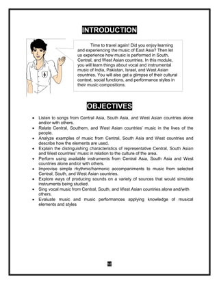 92
INTRODUCTION
OBJECTIVES
 Listen to songs from Central Asia, South Asia, and West Asian countries alone
and/or with others.
 Relate Central, Southern, and West Asian countries’ music in the lives of the
people.
 Analyze examples of music from Central, South Asia and West countries and
describe how the elements are used.
 Explain the distinguishing characteristics of representative Central, South Asian
and West countries’ music in relation to the culture of the area.
 Perform using available instruments from Central Asia, South Asia and West
countries alone and/or with others.
 Improvise simple rhythmic/harmonic accompaniments to music from selected
Central, South, and West Asian countries.
 Explore ways of producing sounds on a variety of sources that would simulate
instruments being studied.
 Sing vocal music from Central, South, and West Asian countries alone and/with
others.
 Evaluate music and music performances applying knowledge of musical
elements and styles
Time to travel again! Did you enjoy learning
and experiencing the music of East Asia? Then let
us experience how music is performed in South,
Central, and West Asian countries. In this module,
you will learn things about vocal and instrumental
music of India, Pakistan, Israel, and West Asian
countries. You will also get a glimpse of their cultural
context, social functions, and performance styles in
their music compositions.
 