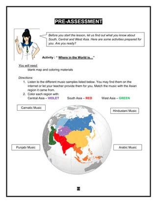 93
Before you start the lesson, let us find out what you know about
South, Central and West Asia. Here are some activities prepared for
you. Are you ready?
PRE-ASSESSMENT
Activity : “ Where in the World is…”
You will need:
blank map and coloring materials
Directions:
1. Listen to the different music samples listed below. You may find them on the
internet or let your teacher provide them for you. Match the music with the Asian
region it came from.
2. Color each region with:
Central Asia – VIOLET South Asia – RED West Asia – GREEN
Carnatic Music
Punjabi Music
Hindustani Music
Arabic Music
 