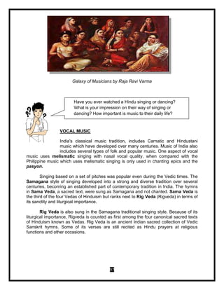 97
Galaxy of Musicians by Raja Ravi Varma
VOCAL MUSIC
India's classical music tradition, includes Carnatic and Hindustani
music which have developed over many centuries. Music of India also
includes several types of folk and popular music. One aspect of vocal
music uses melismatic singing with nasal vocal quality, when compared with the
Philippine music which uses melismatic singing is only used in chanting epics and the
pasyon.
Singing based on a set of pitches was popular even during the Vedic times. The
Samagana style of singing developed into a strong and diverse tradition over several
centuries, becoming an established part of contemporary tradition in India. The hymns
in Sama Veda, a sacred text, were sung as Samagana and not chanted. Sama Veda is
the third of the four Vedas of Hinduism but ranks next to Rig Veda (Rigveda) in terms of
its sanctity and liturgical importance.
Rig Veda is also sung in the Samagana traditional singing style. Because of its
liturgical importance, Rigveda is counted as first among the four canonical sacred texts
of Hinduism known as Vedas. Rig Veda is an ancient Indian sacred collection of Vedic
Sanskrit hymns. Some of its verses are still recited as Hindu prayers at religious
functions and other occasions.
Have you ever watched a Hindu singing or dancing?
What is your impression on their way of singing or
dancing? How important is music to their daily life?
 