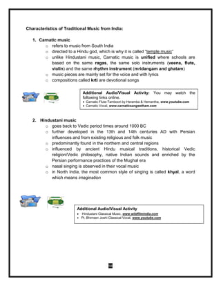 98
Characteristics of Traditional Music from India:
1. Carnatic music
o refers to music from South India
o directed to a Hindu god, which is why it is called “temple music”
o unlike Hindustani music, Carnatic music is unified where schools are
based on the same ragas, the same solo instruments (veena, flute,
violin) and the same rhythm instrument (mridangam and ghatam)
o music pieces are mainly set for the voice and with lyrics
o compositions called krti are devotional songs
2. Hindustani music
o goes back to Vedic period times around 1000 BC
o further developed in the 13th and 14th centuries AD with Persian
influences and from existing religious and folk music
o predominantly found in the northern and central regions
o influenced by ancient Hindu musical traditions, historical Vedic
religion/Vedic philosophy, native Indian sounds and enriched by the
Persian performance practices of the Mughal era
o nasal singing is observed in their vocal music
o in North India, the most common style of singing is called khyal, a word
which means imagination
Additional Audio/Visual Activity: You may watch the
following links online.
 Carnatic Flute-Tamboori by Heramba & Hemantha, www.youtube.com
 Carnatic Vocal, www.carnaticsangeetham.com
Additional Audio/Visual Activity
 Hindustani Classical Music, www.wildfilmindia.com
 Pt. Bhimsen Joshi-Classical Vocal, www.youtube.com
 