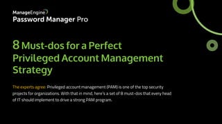 8Must-dos for a Perfect
Privileged Account Management
Strategy
The experts agree: Privileged account management (PAM) is one of the top security
projects for organizations. With that in mind, here's a set of 8 must-dos that every head
of IT should implement to drive a strong PAM program.
 