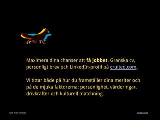 Erik Fors-Andrée cruited.com
Maximera dina chanser att få jobbet. Granska cv,
personligt brev och LinkedIn-profil på cruited.com.
Vi tittar både på hur du framställer dina meriter och
på de mjuka faktorerna: personlighet, värderingar,
drivkrafter och kulturell matchning.
 