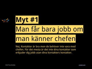 Erik Fors-Andrée cruited.com
Myt #1
Man får bara jobb om
man känner chefen
Nej. Kontakter är bra men de behöver inte vara med
chefen. För det mesta är det inte dina kontakter som
erbjuder dig jobb utan dina kontakters kontakter.
 