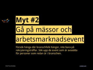 Erik Fors-Andrée cruited.com
Myt #2
Gå på mässor och
arbetsmarknadsevent
Försök hänga där branschfolk hänger, inte bara på
rekryteringsträffar. Sök upp de event som är avsedda
för personer som redan är i branschen.
 