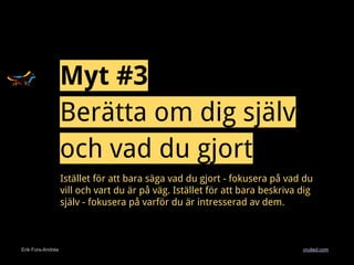 Erik Fors-Andrée cruited.com
Myt #3
Berätta om dig själv
och vad du gjort
Istället för att bara säga vad du gjort - fokusera på vad du
vill och vart du är på väg. Istället för att bara beskriva dig
själv - fokusera på varför du är intresserad av dem.
 