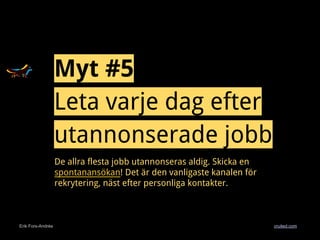 Erik Fors-Andrée cruited.com
Myt #5
Leta varje dag efter
utannonserade jobb
De allra flesta jobb utannonseras aldig. Skicka en
spontanansökan! Det är den vanligaste kanalen för
rekrytering, näst efter personliga kontakter.
 