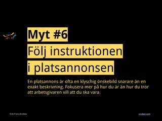 Erik Fors-Andrée cruited.com
En platsannons är ofta en klyschig önskebild snarare än en
exakt beskrivning. Fokusera mer på hur du är än hur du tror
att arbetsgivaren vill att du ska vara.
Myt #6
Följ instruktionen
i platsannonsen
 