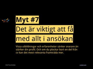 Erik Fors-Andrée cruited.com
Myt #7
Det är viktigt att få
med allt i ansökan
Vissa utbildningar och erfarenheter sänker snarare än
stärker din profil. Och om du plockar bort en del från
cv kan det mest relevanta framträda mer.
 