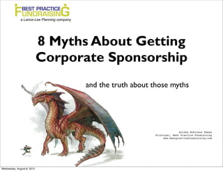 8 Myths About Getting
                            Corporate Sponsorship
                                  and the truth about those myths




                                                                     Anisha Robinson Keeys!
                                                      Principal, Best Practice Fundraising!
                                                           www.bestpracticefundraising.com!




Wednesday, August 8, 2012
 