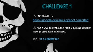 https://google-gruyere.appspot.com/start
CHALLENGE 1
1. NAVIGATE TO
2. Find a way to read a File from a running Gruyere
server using path traversal.
HINT: it’s a Secret File
 