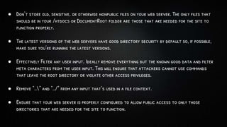 ● Don’t store old, sensitive, or otherwise nonpublic files on your web server. The only files that
should be in your /htdocs or DocumentRoot folder are those that are needed for the site to
function properly.
● The latest versions of the web servers have good directory security by default so, if possible,
make sure you’re running the latest versions.
● Effectively Filter any user input. Ideally remove everything but the known good data and filter
meta characters from the user input. This will ensure that attackers cannot use commands
that leave the root directory or violate other access privileges.
● Remove “..” and “../” from any input that’s used in a file context.
● Ensure that your web server is properly configured to allow public access to only those
directories that are needed for the site to function.
 