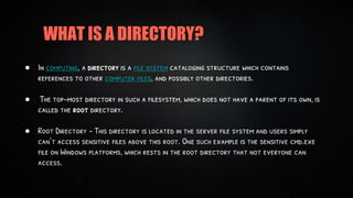 WHAT IS A DIRECTORY?
● In computing, a directory is a file system cataloging structure which contains
references to other computer files, and possibly other directories.
● The top-most directory in such a filesystem, which does not have a parent of its own, is
called the root directory.
● Root Directory – This directory is located in the server file system and users simply
can’t access sensitive files above this root. One such example is the sensitive cmd.exe
file on Windows platforms, which rests in the root directory that not everyone can
access.
 