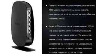 ● There was a serious security vulnerability in the Belkin
N150 wireless router that can enable a remote,
unauthenticated attacker to read any system File on a
vulnerable router.
● Belkin N150 wireless router firmware versions 1.00.07
and earlier contain a path traversal vulnerability
through the built-in web interface. The webproc cgi
module accepts a getpage parameter which takes an
unrestricted file path as input. The web server runs
with root privileges by default, allowing a malicious
attacker to read any file on the system
 