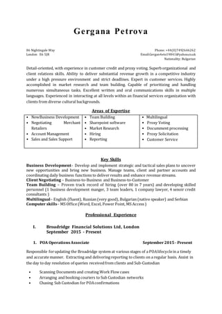 Gergana Petrova
86 Nightingale Way Phone: +44(0)7492646262
London E6 5JR Email:Gergan4eto19841@yahoo.co.uk
Nationality: Bulgarian
Detail-oriented, with experience in customer credit and proxy voting. Superb organizational and
client relations skills. Ability to deliver substantial revenue growth in a competitive industry
under a high pressure environment and strict deadlines. Expert in customer services. Highly
accomplished in market research and team building. Capable of prioritizing and handling
numerous simultaneous tasks. Excellent written and oral communications skills in multiple
languages. Experienced in interacting at all levels within an financial services organization with
clients from diverse cultural backgrounds.
Areas of Expertise
• NewBusiness Development
• Negotiating Merchant
Retailers
• Account Management
• Sales and Sales Support
• Team Building
• Sharepoint software
• Market Research
• Hiring
• Reporting
• Multilingual
• Proxy Voting
• Documment processing
• Proxy Solicitation
• Customer Service
Key Skills
Business Development– Develop and implement strategic and tactical sales plans to uncover
new opportunities and bring new business. Manage teams, client and partner accounts and
coordinating daily business functions to deliver results and enhance revenue streams.
Client Negotiating – Business-to-Business and Business-to-Customer
Team Building – Proven track record of hiring (over 80 in 7 years) and developing skilled
personnel (1 business development manger, 3 team leaders, 1 company lawyer, 4 senoir credit
consultants )
Multilingual– English (fluent), Russian (very good), Bulgarian (native speaker) and Serbian
Computer skills– MS Office (Word, Excel, Power Point, MS Access )
Professional Experience
I. Broadridge Financial Solutions Ltd, London
September 2015 - Present
1. POA OperationsAssociate September2015 - Present
Responsible forupdating the Broadridge system at various stages of a POAlifecyclein a timely
and accurate manner. Extracting and delivering reporting to clients on a regular basis. Assist in
the day to day resolution of queries receivedfrom clients and Sub-Custodian
• Scanning Documents and creating Work Flow cases
• Arranging and booking couriers to Sub Custodian networks
• Chasing Sub Custodian for POAconfirmations
 