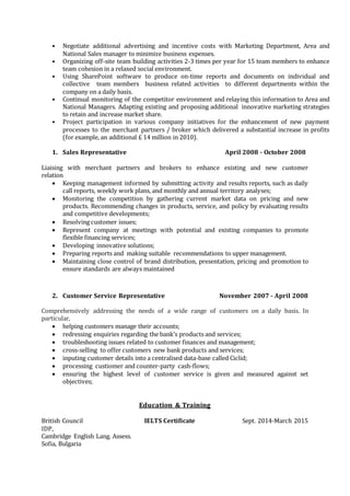 • Negotiate additional advertising and incentive costs with Marketing Department, Area and
National Sales manager to minimize business expenses.
• Organizing off-site team building activities 2-3 times per year for 15 team members to enhance
team cohesion in a relaxed social environment.
• Using SharePoint software to produce on-time reports and documents on individual and
collective team members business related activities to different departments within the
company on a daily basis.
• Continual monitoring of the competitor environment and relaying this information to Area and
National Managers. Adapting existing and proposing additional innovative marketing strategies
to retain and increase market share.
• Project participation in various company initiatives for the enhancement of new payment
processes to the merchant partners / broker which delivered a substantial increase in profits
(for example, an additional £ 14 million in 2010).
1. Sales Representative April 2008 - October 2008
Liaising with merchant partners and brokers to enhance existing and new customer
relation
 Keeping management informed by submitting activity and results reports, such as daily
call reports, weekly work plans, and monthly and annual territory analyses;
 Monitoring the competition by gathering current market data on pricing and new
products. Recommending changes in products, service, and policy by evaluating results
and competitive developments;
 Resolving customer issues;
 Represent company at meetings with potential and existing companies to promote
flexible financing services;
 Developing innovative solutions;
 Preparing reports and making suitable recommendations to upper management.
 Maintaining close control of brand distribution, presentation, pricing and promotion to
ensure standards are always maintained
2. Customer Service Representative November 2007 - April 2008
Comprehensively addressing the needs of a wide range of customers on a daily basis. In
particular,
 helping customers manage their accounts;
 redressing enquiries regarding the bank’s products and services;
 troubleshooting issues related to customer finances and management;
 cross-selling to offer customers new bank products and services;
 inputing customer details into a centralised data-base called Ciclid;
 processing custiomer and counter-party cash-flows;
 ensuring the highest level of customer service is given and measured against set
objectives;
Education & Training
British Council IELTS Certificate Sept. 2014-March 2015
IDP,
Cambridge English Lang. Assess.
Sofia, Bulgaria
 