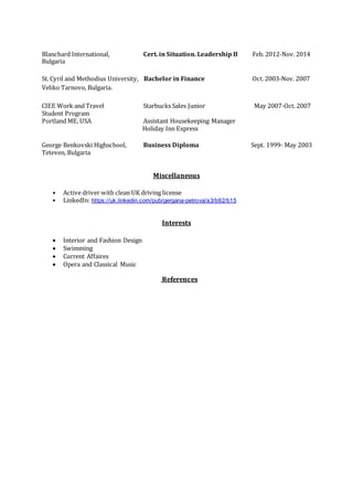 Blanchard International, Cert. in Situation. Leadership II Feb. 2012-Nov. 2014
Bulgaria
St. Cyril and Methodius University, Bachelor in Finance Oct. 2003-Nov. 2007
Veliko Tarnovo, Bulgaria.
CIEE Work and Travel Starbucks Sales Junior May 2007-Oct. 2007
Student Program
Portland ME, USA Assistant Housekeeping Manager
Holiday Inn Express
George Benkovski Highschool, Business Diploma Sept. 1999- May 2003
Teteven, Bulgaria
Miscellaneous
• Active driver with clean UK driving license
• LinkedIn: https://uk.linkedin.com/pub/gergana-petrova/a3/b92/b15
Interests
 Interior and Fashion Design
 Swimming
 Current Affaires
 Opera and Classical Music
References
 