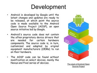 Development
• Android is developed by Google until the
latest changes and updates are ready to
be released, at which point the source
code is made available to the Android
Open Source Project (AOSP), an open
source initiative led by Google.
• Android's source code does not contain
the often proprietary device drivers that
are needed for certain hardware
components. The source code is, in turn,
customized and adapted by original
equipment manufacturers (OEMs) to run
on their hardware.
• The AOSP code can be found without
modification on select devices, mainly the
Nexus and Pixel series of devices. The stack of Android Open
Source Project
 