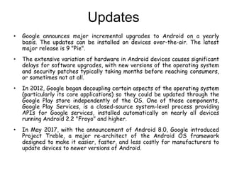 Updates
• Google announces major incremental upgrades to Android on a yearly
basis. The updates can be installed on devices over-the-air. The latest
major release is 9 "Pie".
• The extensive variation of hardware in Android devices causes significant
delays for software upgrades, with new versions of the operating system
and security patches typically taking months before reaching consumers,
or sometimes not at all.
• In 2012, Google began decoupling certain aspects of the operating system
(particularly its core applications) so they could be updated through the
Google Play store independently of the OS. One of those components,
Google Play Services, is a closed-source system-level process providing
APIs for Google services, installed automatically on nearly all devices
running Android 2.2 "Froyo" and higher.
• In May 2017, with the announcement of Android 8.0, Google introduced
Project Treble, a major re-architect of the Android OS framework
designed to make it easier, faster, and less costly for manufacturers to
update devices to newer versions of Android.
 