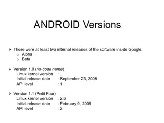 ANDROID Versions
 There were at least two internal releases of the software inside Google.
o Alpha
o Beta
 Version 1.0 (no code name)
Linux kernel version : _
Initial release date : September 23, 2008
API level : 1
 Version 1.1 (Petit Four)
Linux kernel version : 2.6
Initial release date : February 9, 2009
API level : 2
 