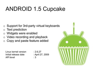 ANDROID 1.5 Cupcake
o Support for 3rd-party virtual keyboards
o Text prediction
o Widgets were enabled
o Video recording and playback
o Copy and paste feature added
Linux kernel version : 2.6.27
Initial release date : April 27, 2009
API level : 3
 