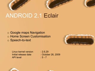 ANDROID 2.1 Eclair
o Google maps Navigation
o Home Screen Customisation
o Speech-to-text
Linux kernel version : 2.6.29
Initial release date : October 26, 2009
API level : 5 - 7
 