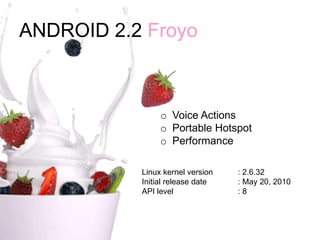 ANDROID 2.2 Froyo
o Voice Actions
o Portable Hotspot
o Performance
Linux kernel version : 2.6.32
Initial release date : May 20, 2010
API level : 8
 