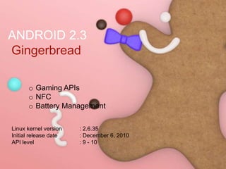 ANDROID 2.3
Gingerbread
o Gaming APIs
o NFC
o Battery Management
Linux kernel version : 2.6.35
Initial release date : December 6, 2010
API level : 9 - 10
 