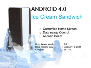 ANDROID 4.0
Ice Cream Sandwich
o Customise Home Screen
o Data usage Control
o Android Beam
Linux kernel version : 3.0.1
Initial release date : October 18, 2011
API level : 14 - 15
 