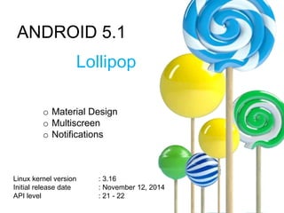 ANDROID 5.1
Lollipop
o Material Design
o Multiscreen
o Notifications
Linux kernel version : 3.16
Initial release date : November 12, 2014
API level : 21 - 22
 