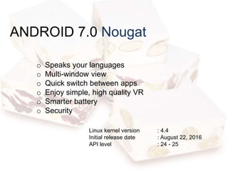 ANDROID 7.0 Nougat
o Speaks your languages
o Multi-window view
o Quick switch between apps
o Enjoy simple, high quality VR
o Smarter battery
o Security
Linux kernel version : 4.4
Initial release date : August 22, 2016
API level : 24 - 25
 