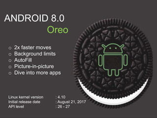 ANDROID 8.0
Oreo
o 2x faster moves
o Background limits
o AutoFill
o Picture-in-picture
o Dive into more apps
Linux kernel version : 4.10
Initial release date : August 21, 2017
API level : 26 - 27
 