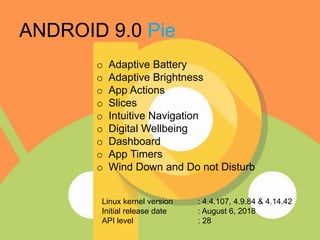 ANDROID 9.0 Pie
o Adaptive Battery
o Adaptive Brightness
o App Actions
o Slices
o Intuitive Navigation
o Digital Wellbeing
o Dashboard
o App Timers
o Wind Down and Do not Disturb
Linux kernel version : 4.4.107, 4.9.84 & 4.14.42
Initial release date : August 6, 2018
API level : 28
 