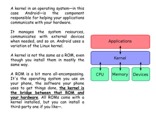 A kernel in an operating system—in this
case Android—is the component
responsible for helping your applications
communicate with your hardware.
It manages the system resources,
communicates with external devices
when needed, and so on. Android uses a
variation of the Linux kernel.
A kernel is not the same as a ROM, even
though you install them in mostly the
same way.
A ROM is a bit more all-encompassing.
It's the operating system you use on
your phone, the software your phone
uses to get things done, the kernel is
the bridge between that ROM and
your hardware. All ROMs come with a
kernel installed, but you can install a
third-party one if you like—.
 