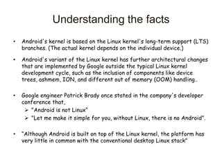 • Android's kernel is based on the Linux kernel's long-term support (LTS)
branches. (The actual kernel depends on the individual device.)
• Android's variant of the Linux kernel has further architectural changes
that are implemented by Google outside the typical Linux kernel
development cycle, such as the inclusion of components like device
trees, ashmem, ION, and different out of memory (OOM) handling..
• Google engineer Patrick Brady once stated in the company's developer
conference that,
 "Android is not Linux“
 "Let me make it simple for you, without Linux, there is no Android".
• “Although Android is built on top of the Linux kernel, the platform has
very little in common with the conventional desktop Linux stack"
Understanding the facts
 