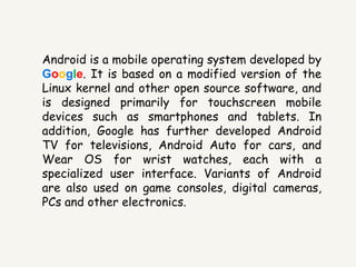 Android is a mobile operating system developed by
Google. It is based on a modified version of the
Linux kernel and other open source software, and
is designed primarily for touchscreen mobile
devices such as smartphones and tablets. In
addition, Google has further developed Android
TV for televisions, Android Auto for cars, and
Wear OS for wrist watches, each with a
specialized user interface. Variants of Android
are also used on game consoles, digital cameras,
PCs and other electronics.
 