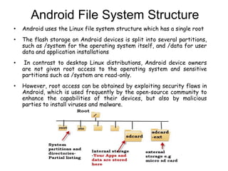Android File System Structure
• Android uses the Linux file system structure which has a single root
• The flash storage on Android devices is split into several partitions,
such as /system for the operating system itself, and /data for user
data and application installations
• In contrast to desktop Linux distributions, Android device owners
are not given root access to the operating system and sensitive
partitions such as /system are read-only.
• However, root access can be obtained by exploiting security flaws in
Android, which is used frequently by the open-source community to
enhance the capabilities of their devices, but also by malicious
parties to install viruses and malware.
 