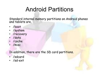 Android Partitions
Standard internal memory partitions on Android phones
and tablets are,
• /boot
• /system
• /recovery
• /data
• /cache
• /misc
In addition, there are the SD card partitions.
• /sdcard
• /sd-ext
 