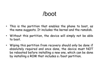/boot
• This is the partition that enables the phone to boot, as
the name suggests. It includes the kernel and the ramdisk.
• Without this partition, the device will simply not be able
to boot.
• Wiping this partition from recovery should only be done if
absolutely required and once done, the device must NOT
be rebooted before installing a new one, which can be done
by installing a ROM that includes a /boot partition.
 