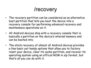 /recovery
• The recovery partition can be considered as an alternative
boot partition that lets you boot the device into a
recovery console for performing advanced recovery and
maintenance operations on it.
• All Android devices ship with a recovery console that is
basically a partition on the device’s internal memory and
can be booted into.
• The stock recovery of almost all Android devices provides
a few basic yet handy options that allow you to factory
reset your device, clear its cache partition, and recover its
operating system using an official ROM in zip format, but
that’s all you can do with it.
 