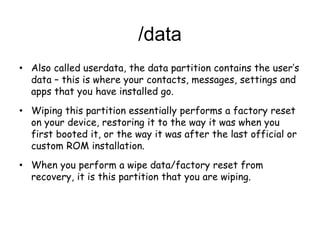 /data
• Also called userdata, the data partition contains the user’s
data – this is where your contacts, messages, settings and
apps that you have installed go.
• Wiping this partition essentially performs a factory reset
on your device, restoring it to the way it was when you
first booted it, or the way it was after the last official or
custom ROM installation.
• When you perform a wipe data/factory reset from
recovery, it is this partition that you are wiping.
 
