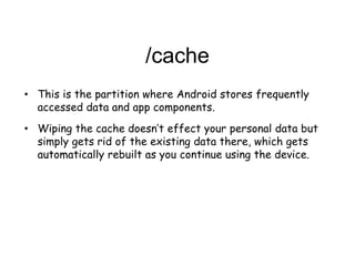 /cache
• This is the partition where Android stores frequently
accessed data and app components.
• Wiping the cache doesn’t effect your personal data but
simply gets rid of the existing data there, which gets
automatically rebuilt as you continue using the device.
 